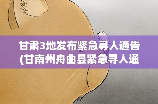 甘肃3地发布紧急寻人通告(甘南州舟曲县紧急寻人通告甘南州人民政府官网舟曲县)