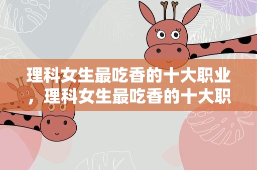 理科女生最吃香的十大职业，理科女生最吃香的十大职业专科
