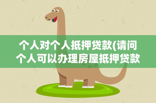 个人对个人抵押贷款(请问个人可以办理房屋抵押贷款吗)