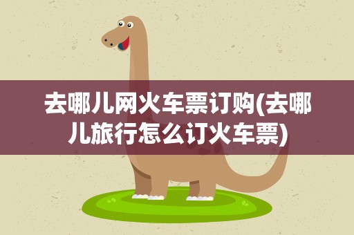 去哪儿网火车票订购(去哪儿旅行怎么订火车票)