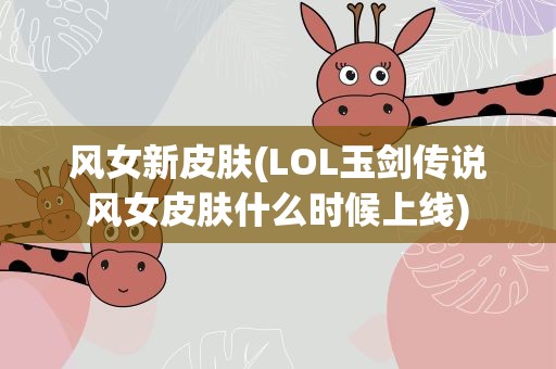 风女新皮肤(LOL玉剑传说风女皮肤什么时候上线)