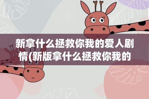 新拿什么拯救你我的爱人剧情(新版拿什么拯救你我的爱人剧情介绍)