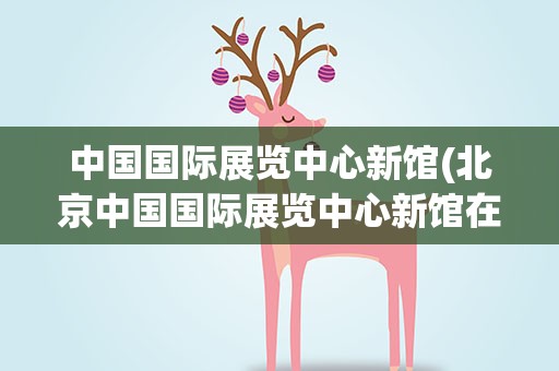中国国际展览中心新馆(北京中国国际展览中心新馆在什么位置)