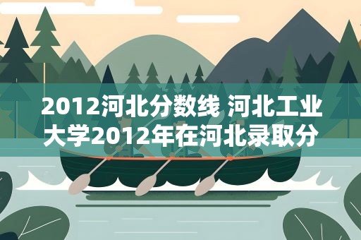 2012河北分数线 河北工业大学2012年在河北录取分数