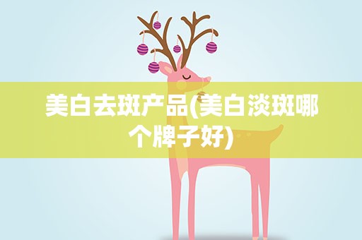 美白去斑产品(美白淡斑哪个牌子好)