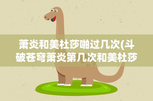 萧炎和美杜莎啪过几次(斗破苍穹萧炎第几次和美杜莎)