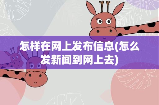 怎样在网上发布信息(怎么发新闻到网上去)