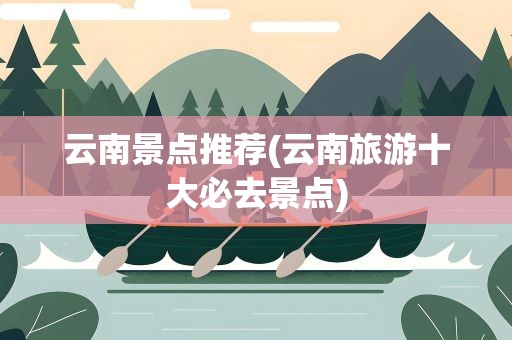 云南景点推荐(云南旅游十大必去景点)