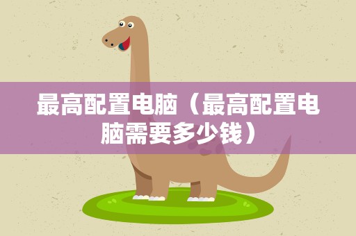 最高配置电脑（最高配置电脑需要多少钱）