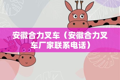 安徽合力叉车（安徽合力叉车厂家联系电话）