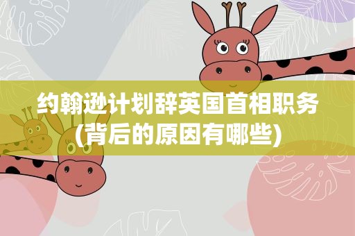 约翰逊计划辞英国首相职务(背后的原因有哪些)