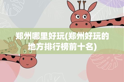 郑州哪里好玩(郑州好玩的地方排行榜前十名)