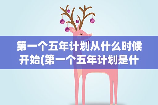 第一个五年计划从什么时候开始(第一个五年计划是什么时候开始的)