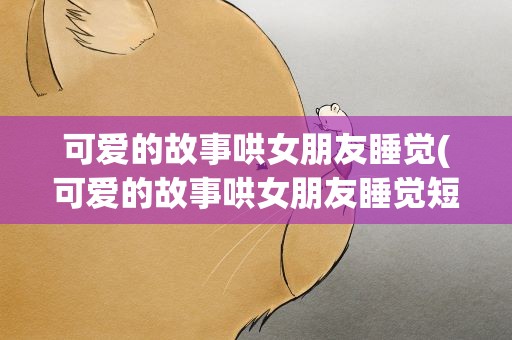 可爱的故事哄女朋友睡觉(可爱的故事哄女朋友睡觉短)