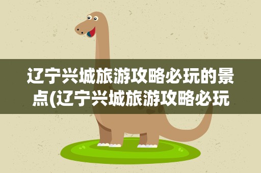 辽宁兴城旅游攻略必玩的景点(辽宁兴城旅游攻略必玩的景点推荐)