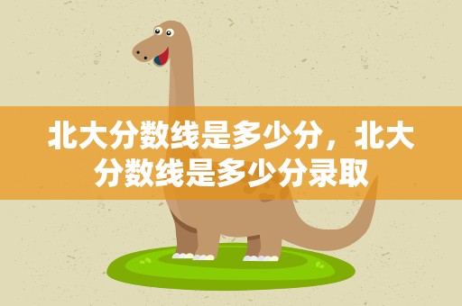 北大分数线是多少分，北大分数线是多少分录取
