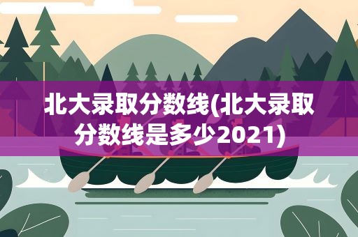 北大录取分数线(北大录取分数线是多少2021)