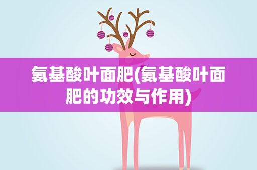 氨基酸叶面肥(氨基酸叶面肥的功效与作用)