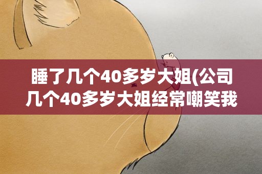 睡了几个40多岁大姐(公司几个40多岁大姐经常嘲笑我30岁没老婆见人就说怎么办)