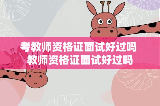 考教师资格证面试好过吗 教师资格证面试好过吗