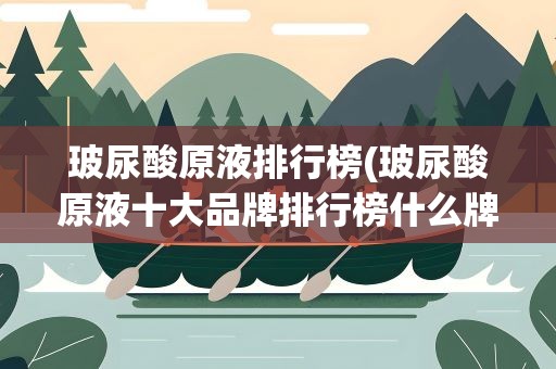 玻尿酸原液排行榜(玻尿酸原液十大品牌排行榜什么牌子好)