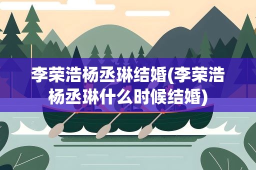 李荣浩杨丞琳结婚(李荣浩杨丞琳什么时候结婚)