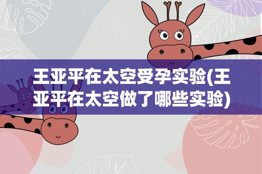 王亚平在太空受孕实验(王亚平在太空做了哪些实验)