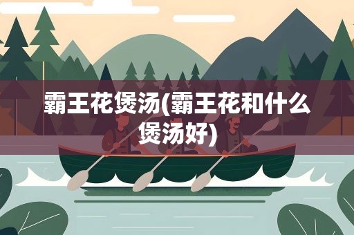 霸王花煲汤(霸王花和什么煲汤好)
