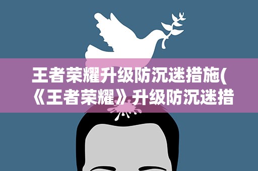 王者荣耀升级防沉迷措施(《王者荣耀》升级防沉迷措施有哪些)