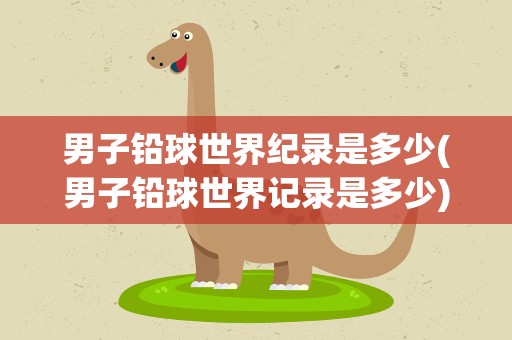 男子铅球世界纪录是多少(男子铅球世界记录是多少)