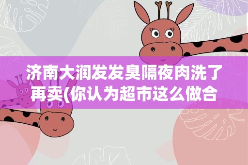 济南大润发发臭隔夜肉洗了再卖(你认为超市这么做合适吗)