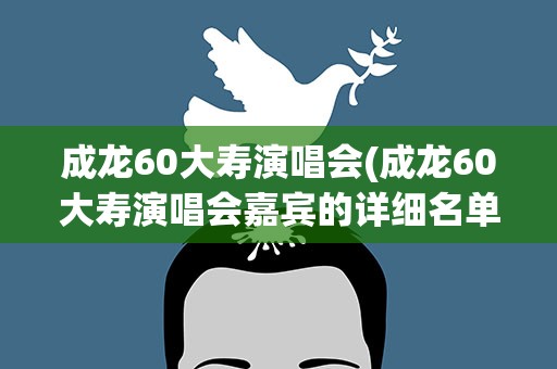 成龙60大寿演唱会(成龙60大寿演唱会嘉宾的详细名单及演唱歌曲)