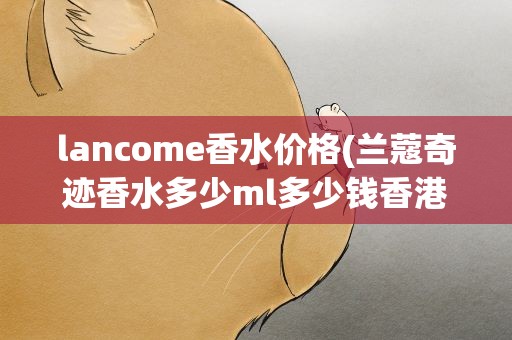lancome香水价格(兰蔻奇迹香水多少ml多少钱香港购买价格多少)