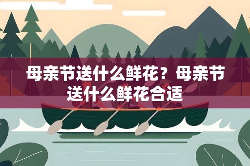母亲节送什么鲜花？母亲节送什么鲜花合适