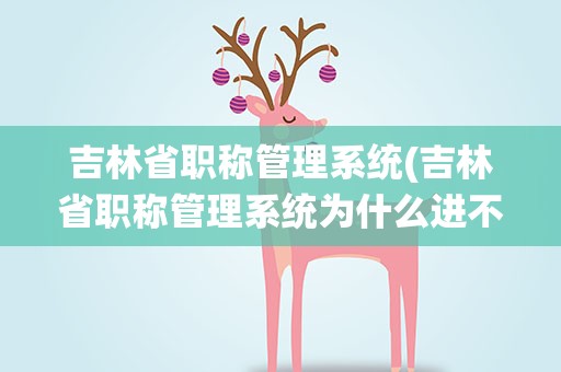吉林省职称管理系统(吉林省职称管理系统为什么进不去了)