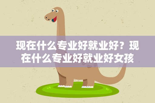 现在什么专业好就业好？现在什么专业好就业好女孩