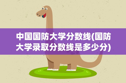 中国国防大学分数线(国防大学录取分数线是多少分)