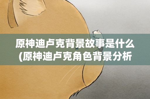 原神迪卢克背景故事是什么(原神迪卢克角色背景分析)