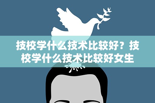 技校学什么技术比较好？技校学什么技术比较好女生