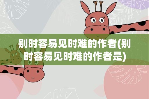 别时容易见时难的作者(别时容易见时难的作者是)