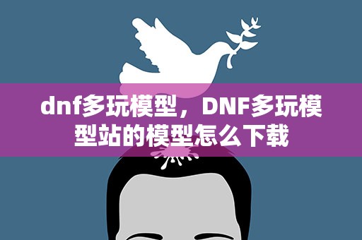 dnf多玩模型，DNF多玩模型站的模型怎么下载
