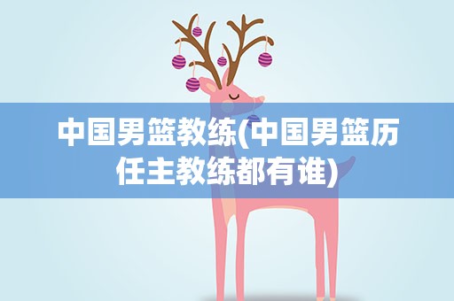 中国男篮教练(中国男篮历任主教练都有谁)