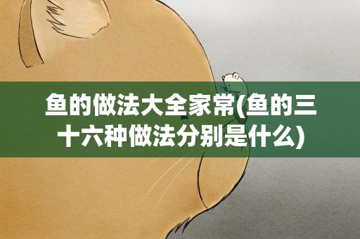 鱼的做法大全家常(鱼的三十六种做法分别是什么)