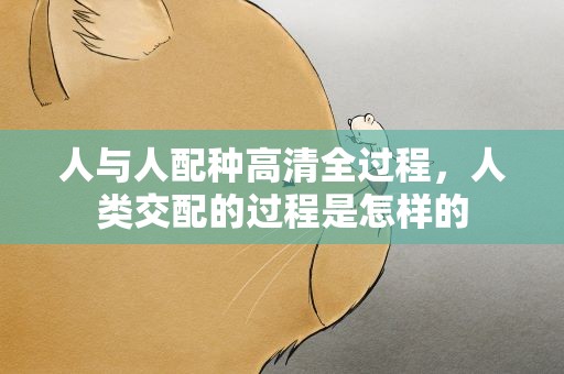 人与人配种高清全过程，人类交配的过程是怎样的
