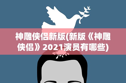 神雕侠侣新版(新版《神雕侠侣》2021演员有哪些)