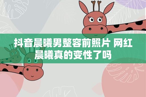 抖音晨曦男整容前照片 网红晨曦真的变性了吗