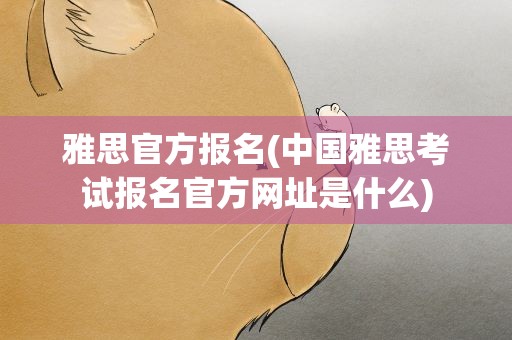雅思官方报名(中国雅思考试报名官方网址是什么)