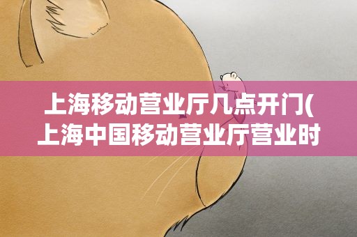 上海移动营业厅几点开门(上海中国移动营业厅营业时间)
