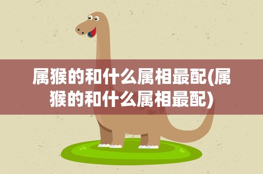 属猴的和什么属相最配(属猴的和什么属相最配)