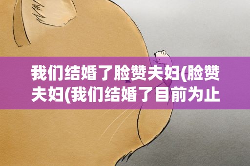 我们结婚了脸赞夫妇(脸赞夫妇(我们结婚了目前为止都有哪些夫妇))